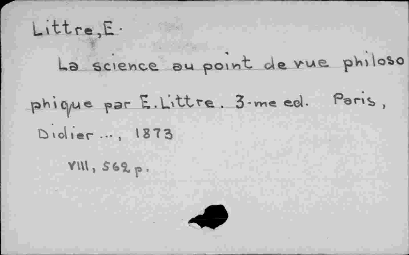 ﻿L\tt re ■
La bcjevice. au point cÀe vue. pVnlobo pVùcyue- par ^.L'LLve . 3-m« e-eL Per»s ,
ÏÙ »ol I er -■• > 18 7 3
VUl, $6%p.